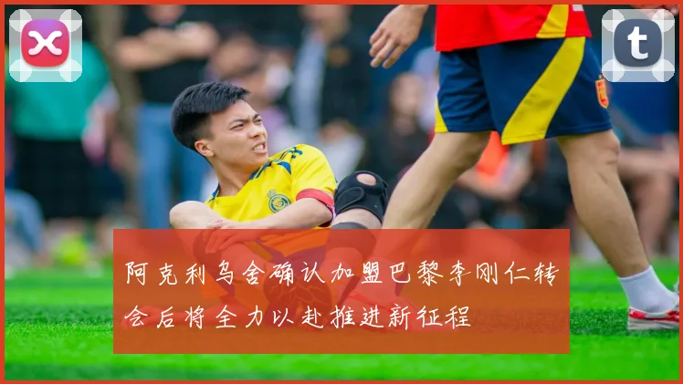 阿克利乌舍确认加盟巴黎李刚仁转会后将全力以赴推进新征程