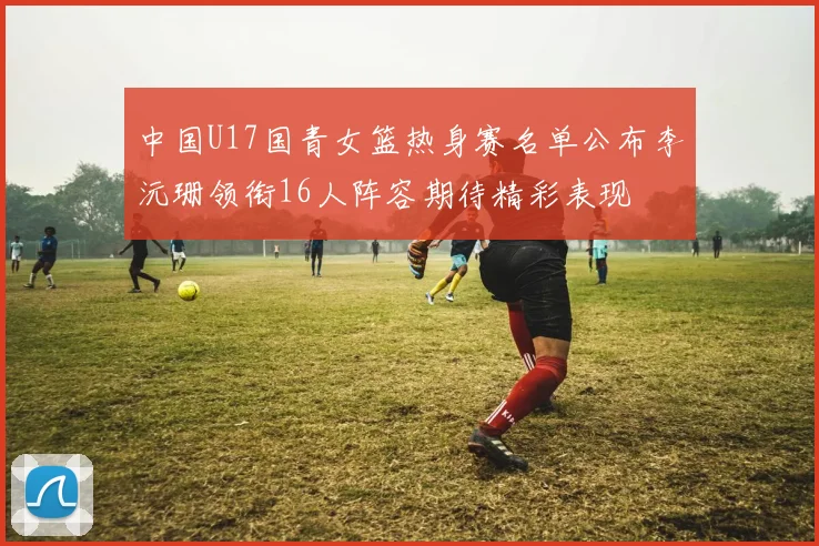 中国U17国青女篮热身赛名单公布李沅珊领衔16人阵容期待精彩表现