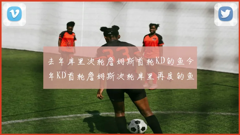 去年库里次轮詹姆斯首轮KD钓鱼今年KD首轮詹姆斯次轮库里再度钓鱼的奇妙对比