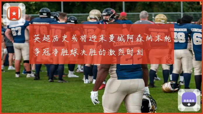 英超历史或将迎来曼城阿森纳末轮争冠净胜球决胜的激烈时刻