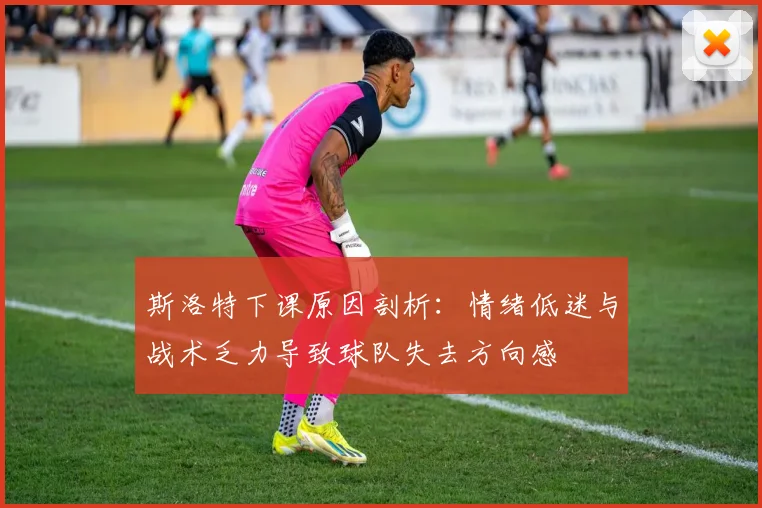 斯洛特下课原因剖析：情绪低迷与战术乏力导致球队失去方向感