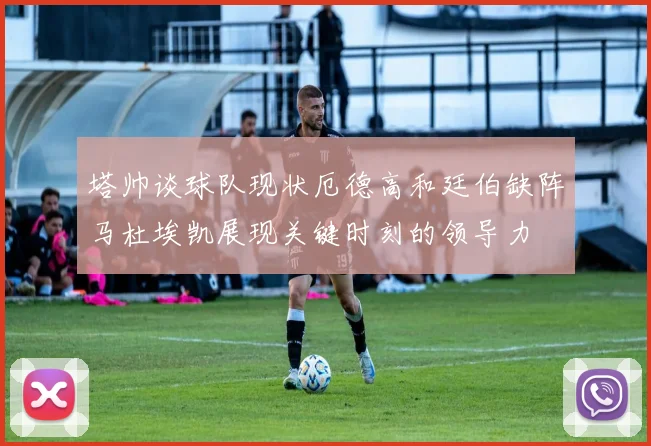 塔帅谈球队现状厄德高和廷伯缺阵马杜埃凯展现关键时刻的领导力