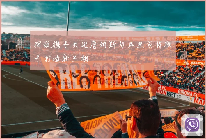 宿敌携手共进詹姆斯与库里或将联手打造新王朝