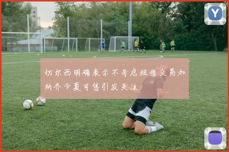 切尔西明确表示不考虑租借交易加纳乔今夏可售引发关注