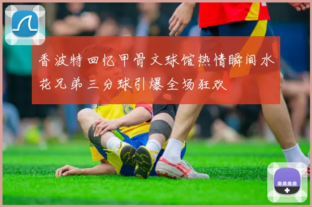 香波特回忆甲骨文球馆热情瞬间水花兄弟三分球引爆全场狂欢