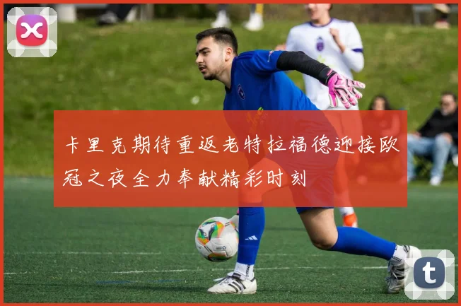 卡里克期待重返老特拉福德迎接欧冠之夜全力奉献精彩时刻