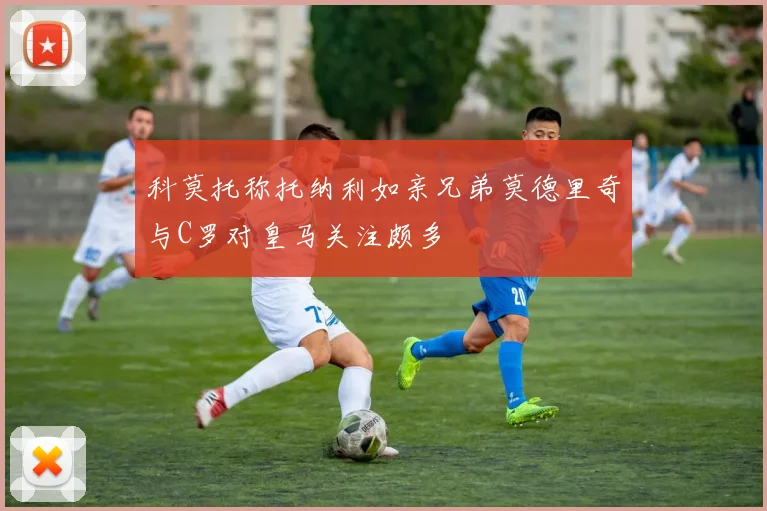 科莫托称托纳利如亲兄弟莫德里奇与C罗对皇马关注颇多