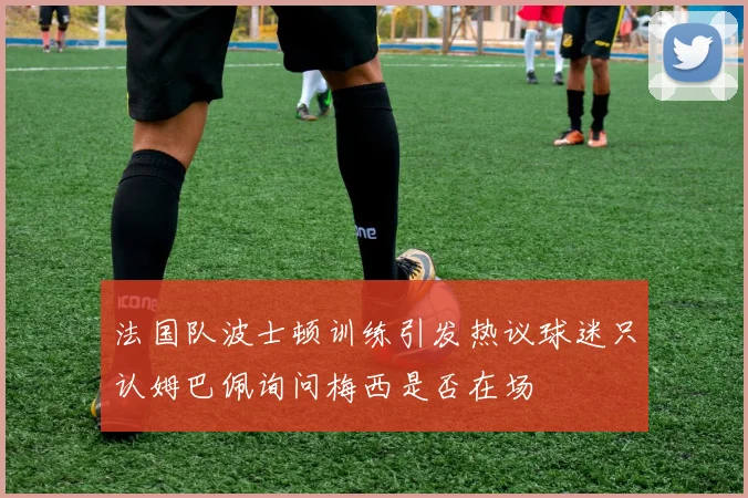 法国队波士顿训练引发热议球迷只认姆巴佩询问梅西是否在场