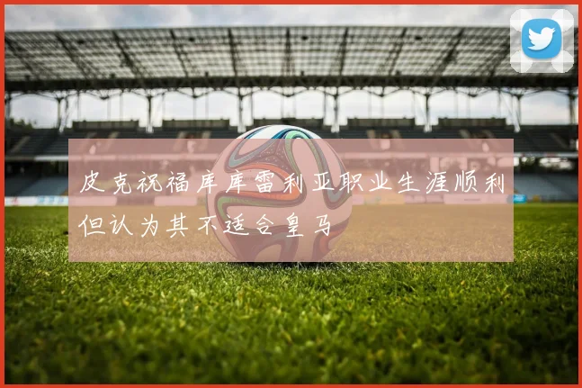 皮克祝福库库雷利亚职业生涯顺利但认为其不适合皇马