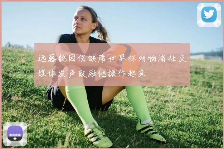 远藤航因伤缺席世界杯利物浦社交媒体发声鼓励他振作起来