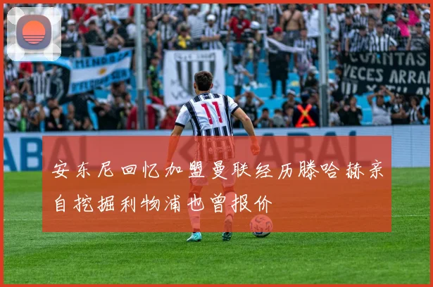 安东尼回忆加盟曼联经历滕哈赫亲自挖掘利物浦也曾报价