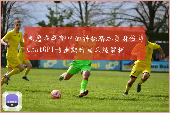老詹在群聊中的神秘潜水员身份与ChatGPT的幽默对话风格解析