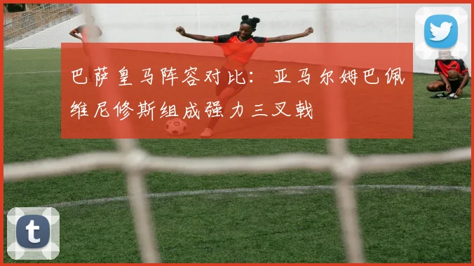 巴萨皇马阵容对比：亚马尔姆巴佩维尼修斯组成强力三叉戟