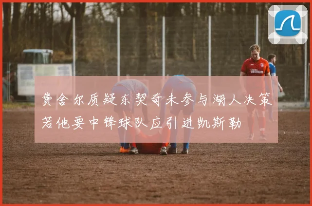 费舍尔质疑东契奇未参与湖人决策若他要中锋球队应引进凯斯勒