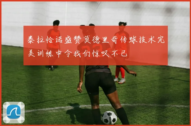 泰拉恰诺盛赞莫德里奇传球技术完美训练中令我们惊叹不已