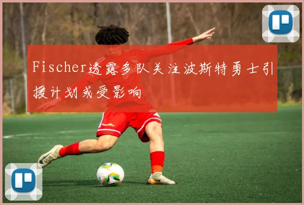 Fischer透露多队关注波斯特勇士引援计划或受影响