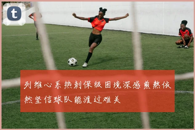 列维心系热刺保级困境深感煎熬依然坚信球队能渡过难关
