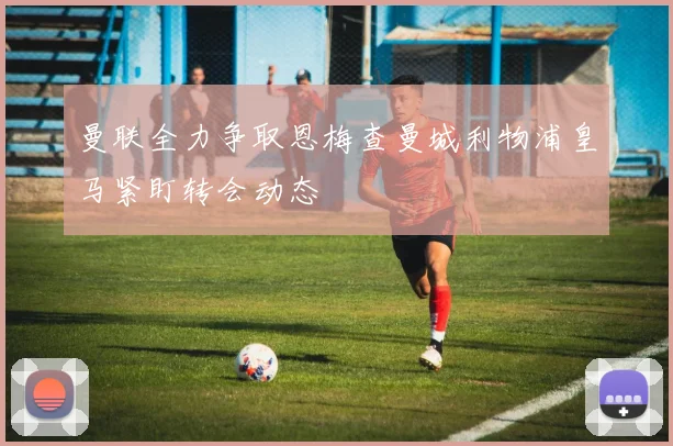 曼联全力争取恩梅查曼城利物浦皇马紧盯转会动态