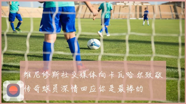 维尼修斯社交媒体向卡瓦哈尔致敬传奇球员深情回应你是最棒的