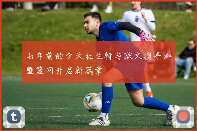 七年前的今天杜兰特与欧文携手加盟篮网开启新篇章