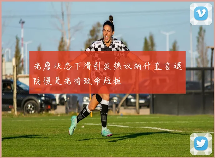 老詹状态下滑引发热议纳什直言退防慢是老将致命短板