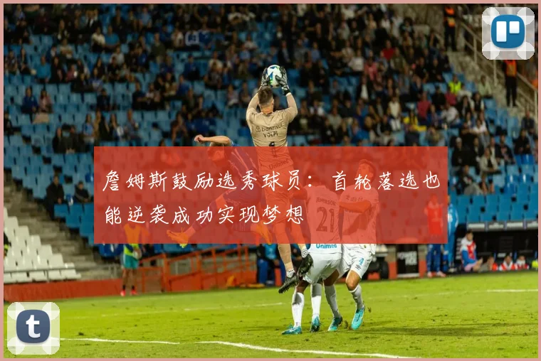 詹姆斯鼓励选秀球员：首轮落选也能逆袭成功实现梦想