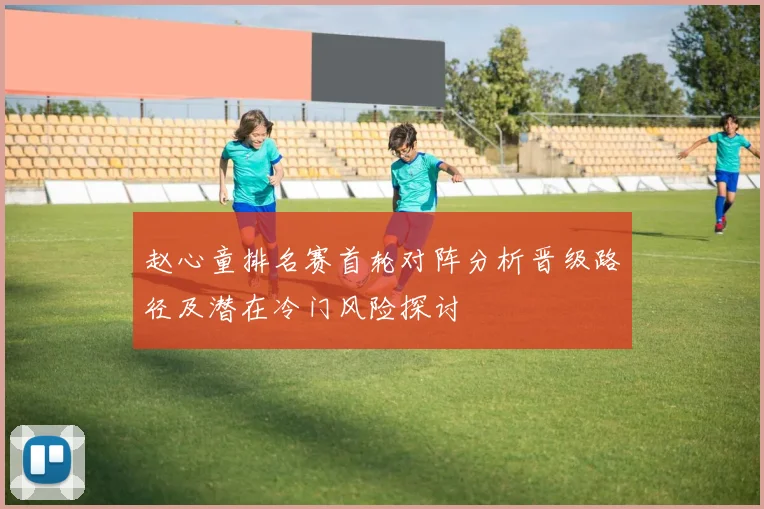 赵心童排名赛首轮对阵分析晋级路径及潜在冷门风险探讨