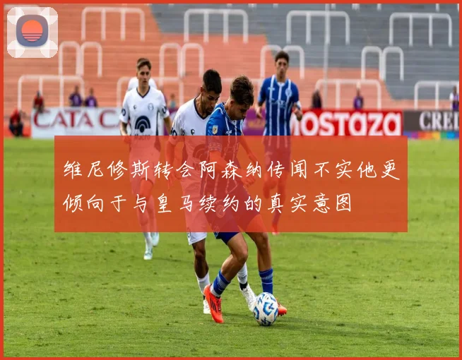 维尼修斯转会阿森纳传闻不实他更倾向于与皇马续约的真实意图
